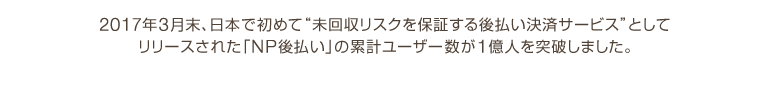 2017年3月末、日本で初めて“未回収リスクを保証する後払い決済サービス”としてリリースされた「NP後払い」の累計ユーザー数が1億人を突破しました。