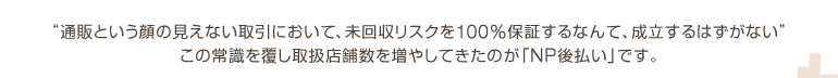 “通販という顔の見えない取引において、未回収リスクを100%保証するなんて、成立するはずがない”この常識を覆し取扱店舗数を増やしてきたのが「NP後払い」です。